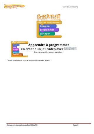 www.rcx-storm.org




                        Apprendre à programmer
                   en créant un jeu video avec
                                      Et en se posant les bonnes questions !



Tome 2 : Quelques recettes faciles pour débuter avec Scratch.




Document Animation Atelier SCRATCH                                                    Page 3
 
