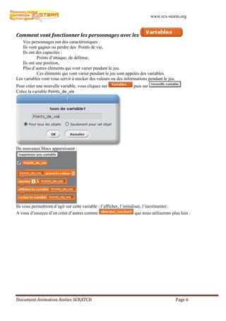 www.rcx-storm.org



Comment vont fonctionner les personnages avec les
   Vos personnages ont des caractéristiques :
   Ils vont gagner ou perdre des Points de vie,
   Ils ont des capacités :
           Points d’attaque, de défense,
   Ils ont une position,
   Plus d’autres éléments qui vont varier pendant le jeu.
           Ces éléments qui vont varier pendant le jeu sont appelés des variables.
Les variables vont vous servir à stocker des valeurs ou des informations pendant le jeu.
Pour créer une nouvelle variable, vous cliquez sur                   puis sur
Créez la variable Points_de_vie




De nouveaux blocs apparaissent :




Ils vous permettront d’agir sur cette variable : l’afficher, l’initialiser, l’incrémenter.
A vous d’essayez d’en créer d’autres comme                             que nous utiliserons plus loin :




Document Animation Atelier SCRATCH                                                            Page 6
 