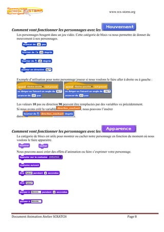 www.rcx-storm.org




Comment vont fonctionner les personnages avec les
   Les personnages bougent dans un jeu vidéo. Cette catégorie de blocs va nous permettre de donner du
   mouvement à nos personnages.




   Exemple d’utilisation pour notre personnage joueur si nous voulons le faire aller à droite ou à gauche :




   Les valeurs 10 pas ou direction 90 peuvent être remplacées par des variables vu précédemment.
   Si nous avons créé la variable                   , nous pouvons l’insérer

   dans                                        .



Comment vont fonctionner les personnages avec les
   La catégorie de blocs est utile pour montrer ou cacher notre personnage en fonction du moment où nous
   voulons le faire apparaitre.


   Nous pouvons aussi créer des effets d’animation ou faire s’exprimer votre personnage.




Document Animation Atelier SCRATCH                                                     Page 8
 