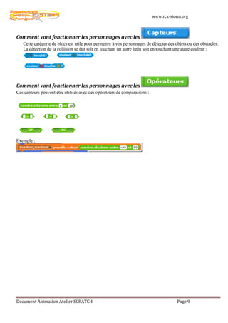 www.rcx-storm.org



Comment vont fonctionner les personnages avec les
   Cette catégorie de blocs est utile pour permettre à vos personnages de détecter des objets ou des obstacles.
   La détection de la collision se fait soit en touchant un autre lutin soit en touchant une autre couleur :




Comment vont fonctionner les personnages avec les
Ces capteurs peuvent être utilisés avec des opérateurs de comparaisons :




Exemple :




Document Animation Atelier SCRATCH                                                      Page 9
 