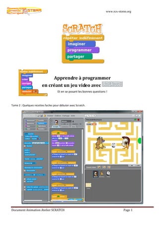 www.rcx-storm.org




                                   Apprendre à programmer
                         en créant un jeu video avec
                                      Et en se posant les bonnes questions !



Tome 2 : Quelques recettes faciles pour débuter avec Scratch.




Document Animation Atelier SCRATCH                                                    Page 1
 