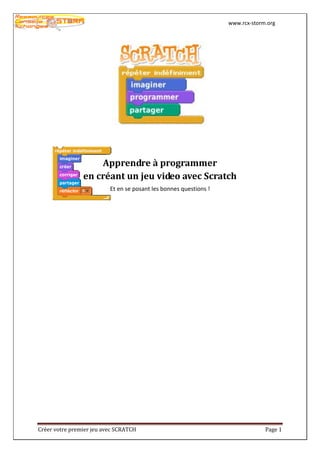www.rcx-storm.org




                    Apprendre à programmer
                en créant un jeu video avec Scratch
                          Et en se posant les bonnes questions !




Créer votre premier jeu avec SCRATCH                                            Page 1
 