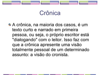 A crônica, na maioria dos casos, é um texto curto e narrado em primeira pessoa, ou seja, o próprio escritor está "dialogando" com o leitor. Isso faz com que a crônica apresente uma visão totalmente pessoal de um determinado assunto: a visão do cronista. Crônica 
