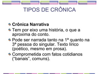 TIPOS DE CRÔNICA Crônica Narrativa Tem por eixo uma história, o que a aproxima do conto.  Pode ser narrada tanto na 1ª quanto na 3ª pessoa do singular. Texto lírico (poético, mesmo em prosa). Comprometida com fatos cotidianos (“banais”, comuns). 
