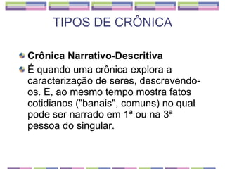 TIPOS DE CRÔNICA Crônica Narrativo-Descritiva É quando uma crônica explora a caracterização de seres, descrevendo-os. E, ao mesmo tempo mostra fatos cotidianos ("banais", comuns) no qual pode ser narrado em 1ª ou na 3ª pessoa do singular. 