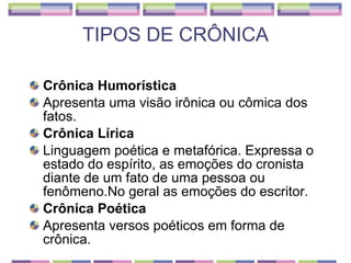 TIPOS DE CRÔNICA Crônica Humorística Apresenta uma visão irônica ou cômica dos fatos. Crônica Lírica Linguagem poética e metafórica. Expressa o estado do espírito, as emoções do cronista diante de um fato de uma pessoa ou fenômeno.No geral as emoções do escritor. Crônica Poética Apresenta versos poéticos em forma de crônica. 