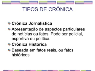 TIPOS DE CRÔNICA Crônica Jornalística Apresentação de aspectos particulares de notícias ou fatos. Pode ser policial, esportiva ou política. Crônica Histórica Baseada em fatos reais, ou fatos históricos. 
