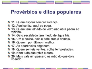 Provérbios e ditos populares 11.  Quem espera sempre alcança. 12.  Aqui se faz, aqui se paga. 13.  Quem tem telhado de vidro não atira pedra ao vizinho. 14.  Gato escaldado tem medo de água fria. 15.  Um é pouco, dois é bom, três é demais. 16.  Quem ri por último ri melhor. 17.  As aparências enganam. 18.  Quem semeia ventos, colhe tempestades. 19.  Nem tudo que reluz é ouro. 20.  Mais vale um pássaro na mão do que dois voando. 