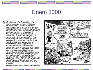 Enem 2000 É dever da família, da sociedade e do Estado assegurar à criança e ao adolescente, com absoluta prioridade, o direito à saúde, à alimentação, à cultura, à dignidade, ao respeito, à liberdade e à convivência familiar e comunitária, além de colocá-los a salvo de toda forma de negligência, discriminação, exploração, crueldade e opressão”. Artigo 227, Constituição da República Federativa do Brasil. (Angeli, Folha de S. Paulo , 14.05.2000)   