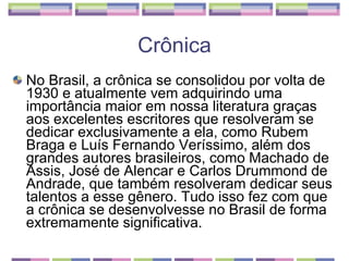 No Brasil, a crônica se consolidou por volta de 1930 e atualmente vem adquirindo uma importância maior em nossa literatura graças aos excelentes escritores que resolveram se dedicar exclusivamente a ela, como Rubem Braga e Luís Fernando Veríssimo, além dos grandes autores brasileiros, como Machado de Assis, José de Alencar e Carlos Drummond de Andrade, que também resolveram dedicar seus talentos a esse gênero. Tudo isso fez com que a crônica se desenvolvesse no Brasil de forma extremamente significativa.  Crônica 