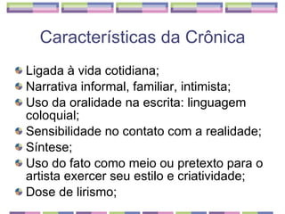 Características da Crônica Ligada à vida cotidiana;  Narrativa informal, familiar, intimista;  Uso da oralidade na escrita: linguagem coloquial;  Sensibilidade no contato com a realidade;  Síntese;  Uso do fato como meio ou pretexto para o artista exercer seu estilo e criatividade;  Dose de lirismo;  