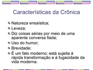 Natureza ensaística;  Leveza;  Diz coisas sérias por meio de uma aparente conversa fiada;  Uso do humor;  Brevidade;  É um fato moderno: está sujeita à rápida transformação e à fugacidade da vida moderna.  Características da Crônica 