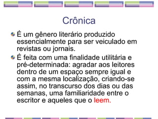 É um gênero literário produzido essencialmente para ser veiculado em revistas ou jornais.  É feita com uma finalidade utilitária e pré-determinada: agradar aos leitores dentro de um espaço sempre igual e com a mesma localização, criando-se assim, no transcurso dos dias ou das semanas, uma familiaridade entre o escritor e aqueles que o  leem. Crônica 