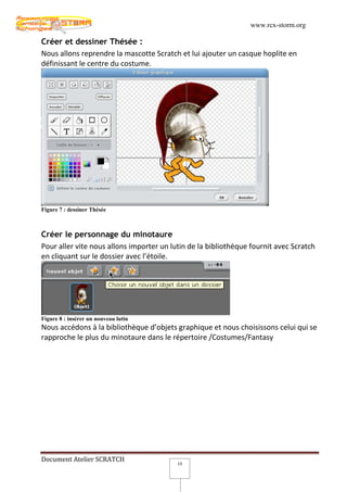 www.rcx-storm.org

Créer et dessiner Thésée :
Nous allons reprendre la mascotte Scratch et lui ajouter un casque hoplite en
définissant le centre du costume.




Figure 7 : dessiner Thésée



Créer le personnage du minotaure
Pour aller vite nous allons importer un lutin de la bibliothèque fournit avec Scratch
en cliquant sur le dossier avec l’étoile.




Figure 8 : insérer un nouveau lutin
Nous accédons à la bibliothèque d’objets graphique et nous choisissons celui qui se
rapproche le plus du minotaure dans le répertoire /Costumes/Fantasy




Document Atelier SCRATCH
                                          10
 