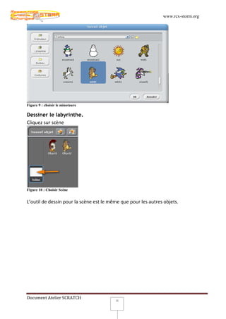 www.rcx-storm.org




Figure 9 : choisir le minotaure

Dessiner le labyrinthe.
Cliquez sur scène




Figure 10 : Choisir Scène


L’outil de dessin pour la scène est le même que pour les autres objets.




Document Atelier SCRATCH
                                         11
 