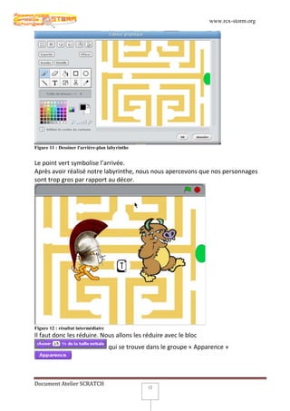www.rcx-storm.org




Figure 11 : Dessiner l'arrière-plan labyrinthe


Le point vert symbolise l’arrivée.
Après avoir réalisé notre labyrinthe, nous nous apercevons que nos personnages
sont trop gros par rapport au décor.




Figure 12 : résultat intermédiaire
Il faut donc les réduire. Nous allons les réduire avec le bloc
                                     qui se trouve dans le groupe « Apparence »




Document Atelier SCRATCH
                                                  12
 