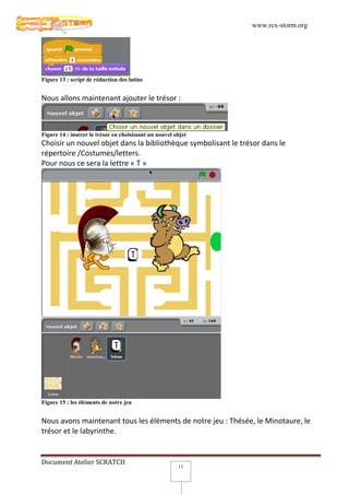 www.rcx-storm.org




Figure 13 : script de réduction des lutins


Nous allons maintenant ajouter le trésor :



Figure 14 : insérer le trésor en choisissant un nouvel objet
Choisir un nouvel objet dans la bibliothèque symbolisant le trésor dans le
répertoire /Costumes/letters.
Pour nous ce sera la lettre « T »




Figure 15 : les éléments de notre jeu


Nous avons maintenant tous les éléments de notre jeu : Thésée, le Minotaure, le
trésor et le labyrinthe.


Document Atelier SCRATCH
                                                        13
 