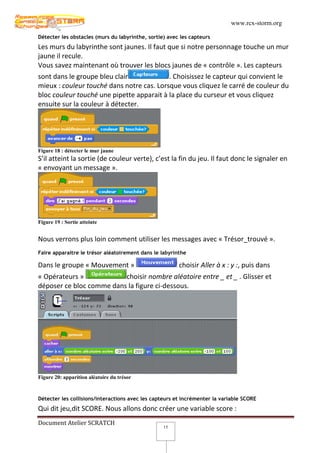 www.rcx-storm.org

Détecter les obstacles (murs du labyrinthe, sortie) avec les capteurs
Les murs du labyrinthe sont jaunes. Il faut que si notre personnage touche un mur
jaune il recule.
Vous savez maintenant où trouver les blocs jaunes de « contrôle ». Les capteurs
sont dans le groupe bleu clair              . Choisissez le capteur qui convient le
mieux : couleur touché dans notre cas. Lorsque vous cliquez le carré de couleur du
bloc couleur touché une pipette apparait à la place du curseur et vous cliquez
ensuite sur la couleur à détecter.




Figure 18 : détecter le mur jaune
S’il atteint la sortie (de couleur verte), c’est la fin du jeu. Il faut donc le signaler en
« envoyant un message ».




Figure 19 : Sortie atteinte


Nous verrons plus loin comment utiliser les messages avec « Trésor_trouvé ».
Faire apparaitre le trésor aléatoirement dans le labyrinthe

Dans le groupe « Mouvement »                            choisir Aller à x : y :, puis dans
« Opérateurs »            choisir nombre aléatoire entre _ et _ . Glisser et
déposer ce bloc comme dans la figure ci-dessous.




Figure 20: apparition aléatoire du trésor



Détecter les collisions/interactions avec les capteurs et incrémenter la variable SCORE
Qui dit jeu,dit SCORE. Nous allons donc créer une variable score :
Document Atelier SCRATCH
                                                  15
 