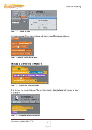 www.rcx-storm.org




Figure 21 : Variable SCORE


Lorsque nous créons une variable, de nouveaux blocs apparaissent.




Figure 22: blocs de gestion des variables



Thésée a-t-il trouvé le trésor ?




Figure 23 : 10 points si le trésor est touché


Si le trésor est trouvé et que Thésée l’emporte, il doit disparaitre avec le bloc
« cacher »




Figure 24 : le trésor est emporté par Thésée


Document Atelier SCRATCH
                                                16
 