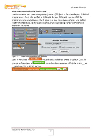 www.rcx-storm.org

Déplacement pseudo-aléatoire du minotaure.
Le déplacement des personnages non joueurs (PNJ) est la fonction la plus difficile à
programmer. C’est elle qui fait la difficulté du jeu. Difficulté tant du côté du
programmeur que du joueur. C’est pour cela que nous avons choisis une option
relativement simple. Ici nous allons utiliser une variable pour déterminer une
direction aléatoire.




Figure 25 : Créer la variable de direction aléatoire

Dans « Variables »                           vous choisissez le bloc prend la valeur. Dans le
groupe « Opérateur »                             vous choisissez nombre aléatoire entre __ et
__ pour obtenir le script suivant.




Document Atelier SCRATCH
                                                       17
 
