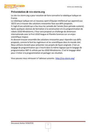 www.rcx-storm.org

Présentation de rcx-storm.org
Le site rcx-storm.org a pour vocation de faire connaitre la robotique ludique en
France.
La robotique ludique est un nouveau sport d'équipe intellectuel qui apprend aux
10/15 ans à trouver des solutions innovantes face aux défis proposés.
Il s'agit d'une activité qui a lieu tous les samedis de l'année (hors période scolaire).
Après quelques séances de formation à la construction et à la programmation de
robots LEGO Mindstorms, il leur sera proposé un challenge de dimension
internationale avec la First LEGO league et Planète Sciences sur un enjeu
scientifique majeur.
Ils devront trouver ensemble des solutions innovantes pour répondre aux défis
proposés, comme le font les ingénieurs et les scientifiques dans le monde réel.
Nous utilisons Scratch pour présenter nos projets de façon originale. C’est un
langage de programmation qui s’inscrit dans la même logique que le langage de
programmation NXT-G utilisés par les LEGO Mindstorms. C’est le langage idéal
pour s’initier à la programmation et partager ses résultats.

Vous pouvez nous retrouver à l’adresse suivante : http://rcx-storm.org/




Document Atelier SCRATCH
                                            2
 