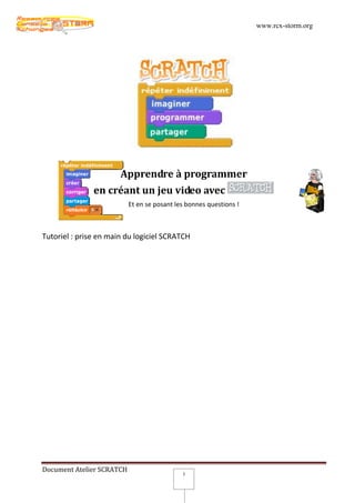 www.rcx-storm.org




                       Apprendre à programmer
               en créant un jeu video avec
                           Et en se posant les bonnes questions !



Tutoriel : prise en main du logiciel SCRATCH




Document Atelier SCRATCH
                                             3
 