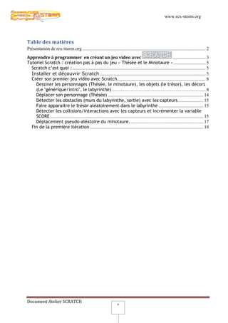 www.rcx-storm.org




Table des matières
Présentation de rcx-storm.org ........................................................................................................... 2
Apprendre à programmer en créant un jeu video avec                                                                  ............................. 3
Tutoriel Scratch : création pas à pas du jeu « Thésée et le Minotaure » ............................ 5
  Scratch c’est quoi : .................................................................................................................... 5
  Installer et découvrir Scratch ............................................................................................ 5
  Créer son premier jeu vidéo avec Scratch ............................................................................. 8
    Dessiner les personnages (Thésée, le minotaure), les objets (le trésor), les décors
    (Le "générique/intro", le labyrinthe) .................................................................................. 8
    Déplacer son personnage (Thésée) ................................................................................... 14
    Détecter les obstacles (murs du labyrinthe, sortie) avec les capteurs ...................... 15
    Faire apparaitre le trésor aléatoirement dans le labyrinthe ....................................... 15
    Détecter les collisions/interactions avec les capteurs et incrémenter la variable
    SCORE ..................................................................................................................................... 15
    Déplacement pseudo-aléatoire du minotaure. ............................................................... 17
  Fin de la première itération ................................................................................................... 18




Document Atelier SCRATCH
                                                                        4
 