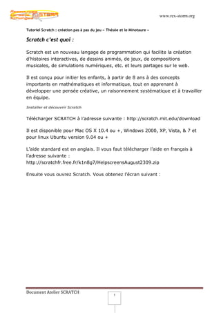 www.rcx-storm.org


Tutoriel Scratch : création pas à pas du jeu « Thésée et le Minotaure »

Scratch c’est quoi :

Scratch est un nouveau langage de programmation qui facilite la création
d’histoires interactives, de dessins animés, de jeux, de compositions
musicales, de simulations numériques, etc. et leurs partages sur le web.

Il est conçu pour initier les enfants, à partir de 8 ans à des concepts
importants en mathématiques et informatique, tout en apprenant à
développer une pensée créative, un raisonnement systématique et à travailler
en équipe.

Installer et découvrir Scratch


Télécharger SCRATCH à l’adresse suivante : http://scratch.mit.edu/download

Il est disponible pour Mac OS X 10.4 ou +, Windows 2000, XP, Vista, & 7 et
pour linux Ubuntu version 9.04 ou +

L’aide standard est en anglais. Il vous faut télécharger l’aide en français à
l’adresse suivante :
http://scratchfr.free.fr/k1n8g7/HelpscreensAugust2309.zip

Ensuite vous ouvrez Scratch. Vous obtenez l’écran suivant :




Document Atelier SCRATCH
                                                  5
 