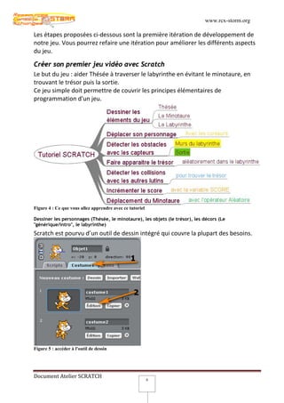 www.rcx-storm.org

Les étapes proposées ci-dessous sont la première itération de développement de
notre jeu. Vous pourrez refaire une itération pour améliorer les différents aspects
du jeu.

Créer son premier jeu vidéo avec Scratch
Le but du jeu : aider Thésée à traverser le labyrinthe en évitant le minotaure, en
trouvant le trésor puis la sortie.
Ce jeu simple doit permettre de couvrir les principes élémentaires de
programmation d'un jeu.




Figure 4 : Ce que vous allez apprendre avec ce tutoriel

Dessiner les personnages (Thésée, le minotaure), les objets (le trésor), les décors (Le
"générique/intro", le labyrinthe)
Scratch est pourvu d’un outil de dessin intégré qui couvre la plupart des besoins.




Figure 5 : accéder à l'outil de dessin




Document Atelier SCRATCH
                                                          8
 