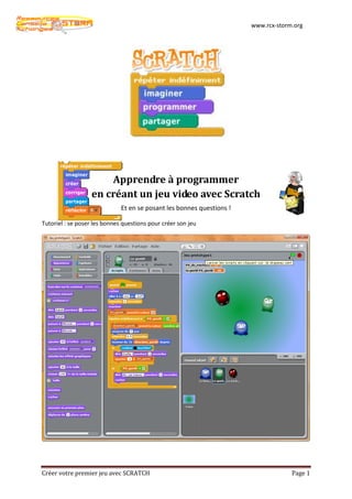www.rcx-storm.org




                       Apprendre à programmer
                   en créant un jeu video avec Scratch
                              Et en se posant les bonnes questions !

Tutoriel : se poser les bonnes questions pour créer son jeu




Créer votre premier jeu avec SCRATCH                                                Page 1
 