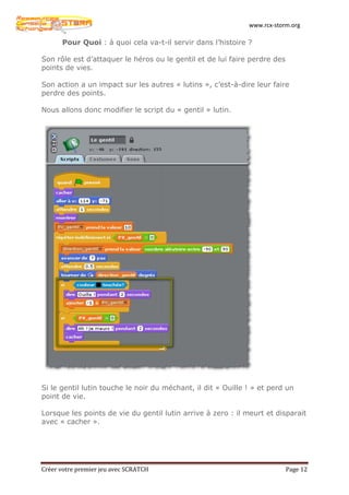 www.rcx-storm.org

      Pour Quoi : à quoi cela va-t-il servir dans l’histoire ?

Son rôle est d’attaquer le héros ou le gentil et de lui faire perdre des
points de vies.

Son action a un impact sur les autres « lutins », c’est-à-dire leur faire
perdre des points.

Nous allons donc modifier le script du « gentil » lutin.




Si le gentil lutin touche le noir du méchant, il dit « Ouille ! » et perd un
point de vie.

Lorsque les points de vie du gentil lutin arrive à zero : il meurt et disparait
avec « cacher ».




Créer votre premier jeu avec SCRATCH                                       Page 12
 