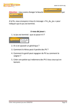 www.rcx-storm.org



Attention : nous avons changer la boucle                         par

                     .
A la fin, nous envoyons à tous le message « Fin_du_jeu » pour
indiquer que le jeu est terminé.


                                 A vous de jouer :
   1. Le jeu est terminé : que se passe-t-il ?




   2. Et si on ajoutait un générique ?
   3. Comment le Héros peut-il perdre des PV ?
   4. Comment le gentil peut regagner de PV ou comment le
      soigner ?
   5. Créer une potion qui redonnera des PV à tous ceux qui en
      boiront.




Créer votre premier jeu avec SCRATCH                             Page 15
 