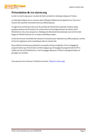 www.rcx-storm.org


Présentation de rcx-storm.org
Le site rcx-storm.org a pour vocation de faire connaitre la robotique ludique en France.

La robotique ludique est un nouveau sport d'équipe intellectuel qui apprend aux 10/15 ans à
trouver des solutions innovantes face aux défis proposés.

Il s'agit d'une activité qui a lieu tous les samedis de l'année (hors période scolaire). Après
quelques séances de formation à la construction et à la programmation de robots LEGO
Mindstorms, il leur sera proposé un challenge de dimension internationale avec la First LEGO
league et Planète Sciences sur un enjeu scientifique majeur.

Ils devront trouver ensemble des solutions innovantes pour répondre aux défis proposés, comme
le font les ingénieurs et les scientifiques dans le monde réel.

Nous utilisons Scratch pour présenter nos projets de façon originale. C’est un langage de
programmation qui s’inscrit dans la même logique que le langage de programmation NXT-G
utilisés par les LEGO Mindstorms. C’est le langage idéal pour s’initier à la programmation et
partager ses résultats.



Vous pouvez nous retrouver à l’adresse suivante : http://rcx-storm.org/




Créer votre premier jeu avec SCRATCH                                                            Page 2
 