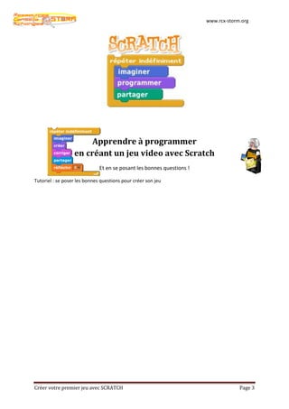 www.rcx-storm.org




                       Apprendre à programmer
                  en créant un jeu video avec Scratch
                              Et en se posant les bonnes questions !

Tutoriel : se poser les bonnes questions pour créer son jeu




Créer votre premier jeu avec SCRATCH                                                Page 3
 