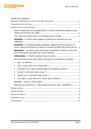 www.rcx-storm.org




Table des matières
Apprendre à programmer en créant un jeu video avec Scratch ............................................................ 1
Présentation de rcx-storm.org ................................................................................................................ 2
Création d’un mini-jeu ultra simple. ....................................................................................................... 5
       Dans ce document, tu vas apprendre à te poser les bonnes questions pour
       réaliser ton premier jeu vidéo. ............................................................................................ 5
       Pour cela nous allons partir d’un exemple de jeu simple. ........................................ 5
       Situation : Un héros doit protéger un gentil d’un méchant qui veut
       l’attaquer. .................................................................................................................................... 5
       Problème : Le méchant décide d’attaquer aléatoirement le gentil ou le
       héros. Quand il les touche, le héros ou le gentil perdent des points de vie. .... 5
       Résolution : Le héros a plus de PV que le méchant. Le héros a une arme
       pour faire perdre des points de vie au méchant. ......................................................... 5
       Information : il faudra expliquer cela au joueur….................................................... 5
       Pour construire ce jeu nous allons nous poser les questions suivantes : .......... 5
       •      Qui : le nommer ................................................................................................................ 5
       •      Quoi :à quoi cela va-t-il ressembler ? ...................................................................... 5
       •      Comment va-t-il agir (personnage) ou fonctionner (objet) ? ......................... 5
       •      Où va-t-il intervenir dans le jeu ? .............................................................................. 5
       •      Quand va-t-il intervenir dans le jeu ?....................................................................... 5
       •      Pour Quoi :à quoi cela va-t-il servir dans l’histoire ? ......................................... 5
       QQCOQP : Coucou, c’est occupé ! ..................................................................................... 5
       Retrouve ce document ici : http://www.rcx-storm.org/+-SCRATCH-+ .............. 5
Création du héros : .................................................................................................................................. 6
Création du Gentil ................................................................................................................................... 8
Création du méchant ............................................................................................................................. 10
Amélioration du jeu............................................................................................................................... 13
A vous de jouer : .................................................................................................................................... 15




Créer votre premier jeu avec SCRATCH                                                                                                          Page 4
 