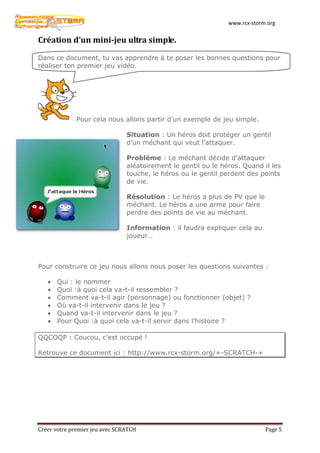 www.rcx-storm.org


Création d’un mini-jeu ultra simple.

Dans ce document, tu vas apprendre à te poser les bonnes questions pour
réaliser ton premier jeu vidéo.




              Pour cela nous allons partir d’un exemple de jeu simple.

                                Situation : Un héros doit protéger un gentil
                                d’un méchant qui veut l’attaquer.

                                Problème : Le méchant décide d’attaquer
                                aléatoirement le gentil ou le héros. Quand il les
                                touche, le héros ou le gentil perdent des points
                                de vie.

                                Résolution : Le héros a plus de PV que le
                                méchant. Le héros a une arme pour faire
                                perdre des points de vie au méchant.

                                Information : il faudra expliquer cela au
                                joueur…



Pour construire ce jeu nous allons nous poser les questions suivantes :

   •   Qui : le nommer
   •   Quoi :à quoi cela va-t-il ressembler ?
   •   Comment va-t-il agir (personnage) ou fonctionner (objet) ?
   •   Où va-t-il intervenir dans le jeu ?
   •   Quand va-t-il intervenir dans le jeu ?
   •   Pour Quoi :à quoi cela va-t-il servir dans l’histoire ?

QQCOQP : Coucou, c’est occupé !

Retrouve ce document ici : http://www.rcx-storm.org/+-SCRATCH-+




Créer votre premier jeu avec SCRATCH                                         Page 5
 