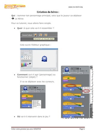 www.rcx-storm.org


                               Création du héros :
Qui : nommer ton personnage principal, celui que le joueur va déplacer
 Le Héros
Pour ce tutoriel, nous allons faire simple.

       Quoi :à quoi cela va-t-il ressembler ?




          Cela ouvre l’éditeur graphique :




       Comment va-t-il agir (personnage) ou
       fonctionner (objet) ?

          Il va se déplacer avec les curseurs.




       Où va-t-il intervenir dans le jeu ?




Créer votre premier jeu avec SCRATCH                                 Page 6
 