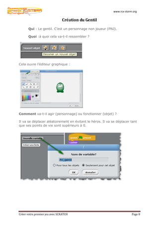 www.rcx-storm.org


                               Création du Gentil

      Qui : Le gentil. C’est un personnage non joueur (PNJ).

      Quoi :à quoi cela va-t-il ressembler ?




Cela ouvre l’éditeur graphique :




Comment va-t-il agir (personnage) ou fonctionner (objet) ?

Il va se déplacer aléatoirement en évitant le héros. Il va se déplacer tant
que ses points de vie sont supérieurs à 0.




Créer votre premier jeu avec SCRATCH                                     Page 8
 