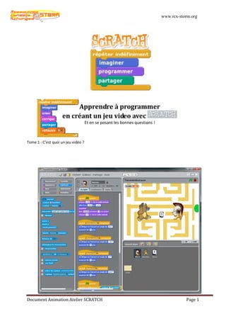 www.rcx-storm.org




                          Apprendre à programmer
                     en créant un jeu video avec
                                     Et en se posant les bonnes questions !



Tome 1 : C’est quoi un jeu vidéo ?




Document Animation Atelier SCRATCH                                                       Page 1
 