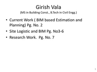 Girish Vala
(MS in Building Const., B.Tech in Civil Engg.)
• Current Work ( BIM based Estimation and
Planning) Pg. No. 2
• Site Logistic and BIM Pg. No3-6
• Research Work. Pg. No. 7
1
 