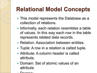 Relational Model Concepts
 This model represents the Database as a
collection of relations.
 Informally, each relation resembles a table
of values. In this way each row in the table
represents related data records.
 Relation: Association between entities.
 Tuple: A row in a relation is called tuple.
 Attribute: A column header is called
attribute.
 Domain: Set of atomic values of an
attribute.
 
