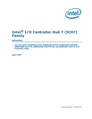Intel® I/O Controller Hub 7 (ICH7)
Family
Datasheet

— For the Intel® 82801GB ICH7, 82801GR ICH7R, 82801GDH ICH7DH,
  82801GBM ICH7-M, 82801GHM ICH7-M DH, and 82801GU ICH7-U I/O
  Controller Hubs


April 2007




                                             Document Number: 307013-003
 