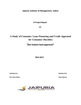 Jaipuria Institute of Management, Indore
A Project Report
on
A Study of Consumer Loan Financing and Credit Appraisal
for Consumer Durables
“Get instant loan approval”
2015-2017
Submitted to Submitted by
Dr.Charu Dubey Nitin Sharma
 