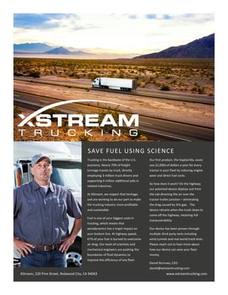 SAVE FUEL USING SCIENCE
XStream, 220 Pine Street, Redwood City, CA 94063 www.xstreamtrucking.com
Trucking is the backbone of the U.S.
economy. Nearly 70% of freight
tonnage travels by truck, directly
employing 3 million truck drivers and
supporting 6 million additional jobs in
related industries.
At XStream, we respect that heritage,
and are working to do our part to make
the trucking industry more profitable
and sustainable.
Fuel is one of your biggest costs in
trucking, which means that
aerodynamics has a major impact on
your bottom line. At highway speed,
67% of your fuel is burned to overcome
air drag. Our team of scientists and
mechanical engineers are pushing the
boundaries of fluid dynamics to
improve the efficiency of any fleet.
Our first product, the GapGorilla, saves
you $1,000s of dollars a year for every
tractor in your fleet by reducing engine
wear and direct fuel costs.
So how does it work? On the highway
our patented device deploys out from
the cab directing the air over the
tractor-trailer junction – eliminating
the drag caused by this gap. The
device retracts when the truck slows to
come off the highway, retaining full
maneuverability.
Our device has been proven through
multiple third party tests including
wind tunnels and real world track tests.
Please reach out to hear more about
how our device can save your fleet
money.
Daniel Burrows, CEO
daniel@xstreamtrucking.com
 