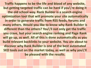 Traffic happens to be the life and blood of any website,
 but getting targeted traffic can be hard if you're doing it
     the old school way. Rank Builder is a search engine
optimization tool that will promote your site automatically
  in order to generate traffic from RSS feeds, forums and
many others. Would you like to know why Rank Builder is
 different than the others? You'll not only get the traffic
 you crave, but your search engine ranking and Page Rank
 will go up, as well. All of this is done automatically as you
build relevant backlinks to your website. You are about to
 discover why Rank Builder is one of the best automated
 SEO tools out on the market today, as well as why you'll
                 be pleased with the results.
 