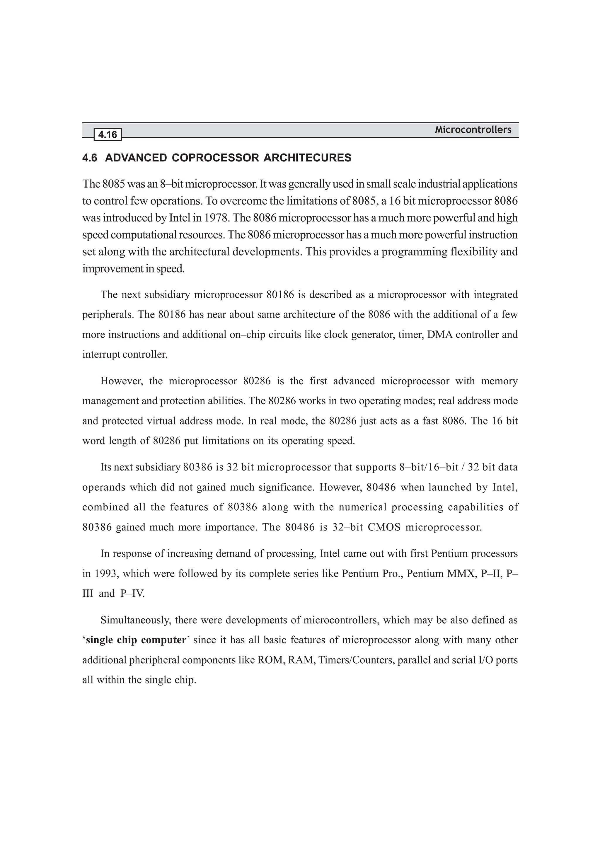 Microcontrollers
4.16
4.6 ADVANCED COPROCESSOR ARCHITECURES
The8085wasan8–bitmicroprocessor.Itwasgenerallyusedinsmallscaleindustrialapplications
to control few operations. To overcome the limitations of 8085, a 16 bit microprocessor 8086
was introduced by Intel in 1978. The 8086 microprocessor has a much more powerful and high
speedcomputationalresources.The8086microprocessorhasamuchmorepowerfulinstruction
set along with the architectural developments. This provides a programming flexibility and
improvementinspeed.
The next subsidiary microprocessor 80186 is described as a microprocessor with integrated
peripherals. The 80186 has near about same architecture of the 8086 with the additional of a few
more instructions and additional on–chip circuits like clock generator, timer, DMA controller and
interrupt controller.
However, the microprocessor 80286 is the first advanced microprocessor with memory
management and protection abilities. The 80286 works in two operating modes; real address mode
and protected virtual address mode. In real mode, the 80286 just acts as a fast 8086. The 16 bit
word length of 80286 put limitations on its operating speed.
Its next subsidiary 80386 is 32 bit microprocessor that supports 8–bit/16–bit / 32 bit data
operands which did not gained much significance. However, 80486 when launched by Intel,
combined all the features of 80386 along with the numerical processing capabilities of
80386 gained much more importance. The 80486 is 32–bit CMOS microprocessor.
In response of increasing demand of processing, Intel came out with first Pentium processors
in 1993, which were followed by its complete series like Pentium Pro., Pentium MMX, P–II, P–
III and P–IV.
Simultaneously, there were developments of microcontrollers, which may be also defined as
‘single chip computer’ since it has all basic features of microprocessor along with many other
additional pheripheral components like ROM, RAM, Timers/Counters, parallel and serial I/O ports
all within the single chip.
 