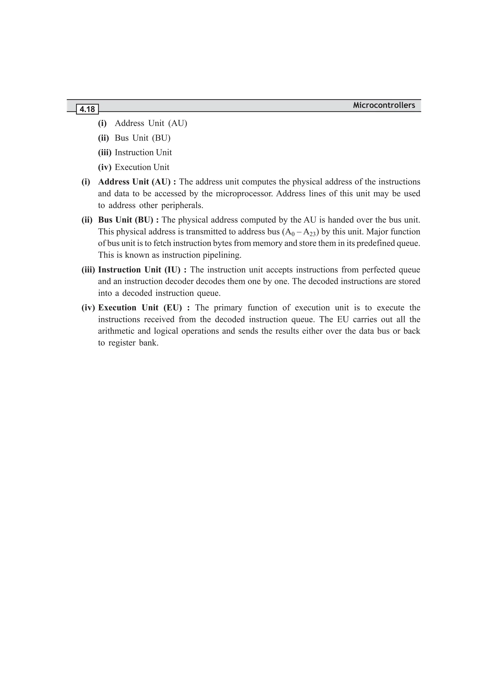 Microcontrollers
4.18
(i) Address Unit (AU)
(ii) Bus Unit (BU)
(iii) Instruction Unit
(iv) Execution Unit
(i) Address Unit (AU) : The address unit computes the physical address of the instructions
and data to be accessed by the microprocessor. Address lines of this unit may be used
to address other peripherals.
(ii) Bus Unit (BU) : The physical address computed by the AU is handed over the bus unit.
This physical address is transmitted to address bus (A0 – A23) by this unit. Major function
of bus unit is to fetch instruction bytes from memory and store them in its predefined queue.
This is known as instruction pipelining.
(iii) Instruction Unit (IU) : The instruction unit accepts instructions from perfected queue
and an instruction decoder decodes them one by one. The decoded instructions are stored
into a decoded instruction queue.
(iv) Execution Unit (EU) : The primary function of execution unit is to execute the
instructions received from the decoded instruction queue. The EU carries out all the
arithmetic and logical operations and sends the results either over the data bus or back
to register bank.
 