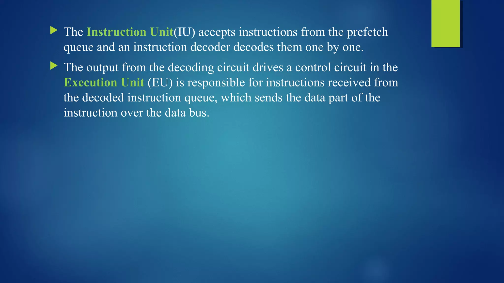  The Instruction Unit(IU) accepts instructions from the prefetch
queue and an instruction decoder decodes them one by one.
 The output from the decoding circuit drives a control circuit in the
Execution Unit (EU) is responsible for instructions received from
the decoded instruction queue, which sends the data part of the
instruction over the data bus.
 