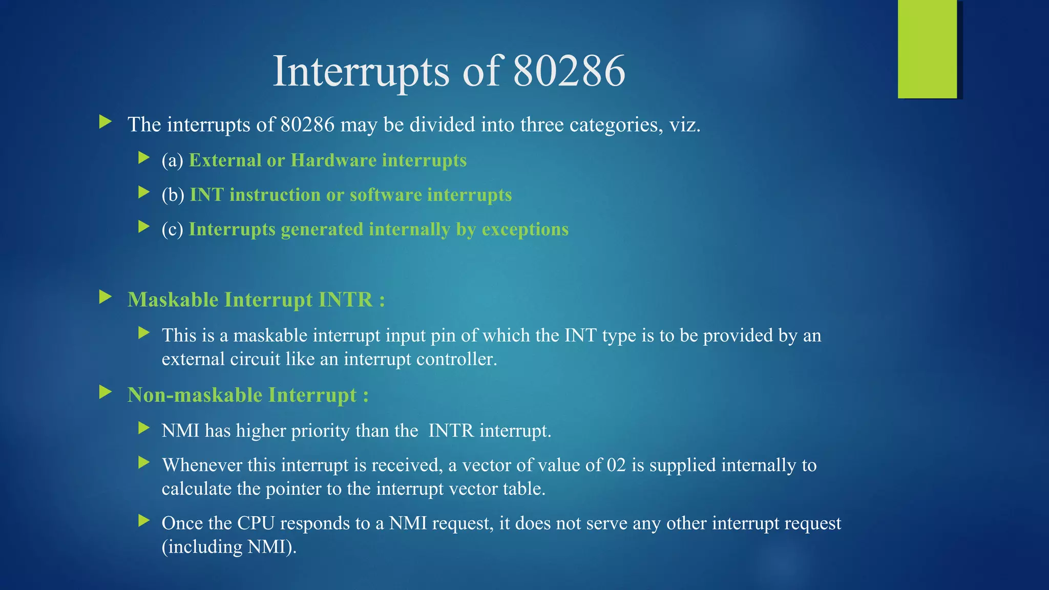 Interrupts of 80286
 The interrupts of 80286 may be divided into three categories, viz.
 (a) External or Hardware interrupts
 (b) INT instruction or software interrupts
 (c) Interrupts generated internally by exceptions
 Maskable Interrupt INTR :
 This is a maskable interrupt input pin of which the INT type is to be provided by an
external circuit like an interrupt controller.
 Non-maskable Interrupt :
 NMI has higher priority than the INTR interrupt.
 Whenever this interrupt is received, a vector of value of 02 is supplied internally to
calculate the pointer to the interrupt vector table.
 Once the CPU responds to a NMI request, it does not serve any other interrupt request
(including NMI).
 