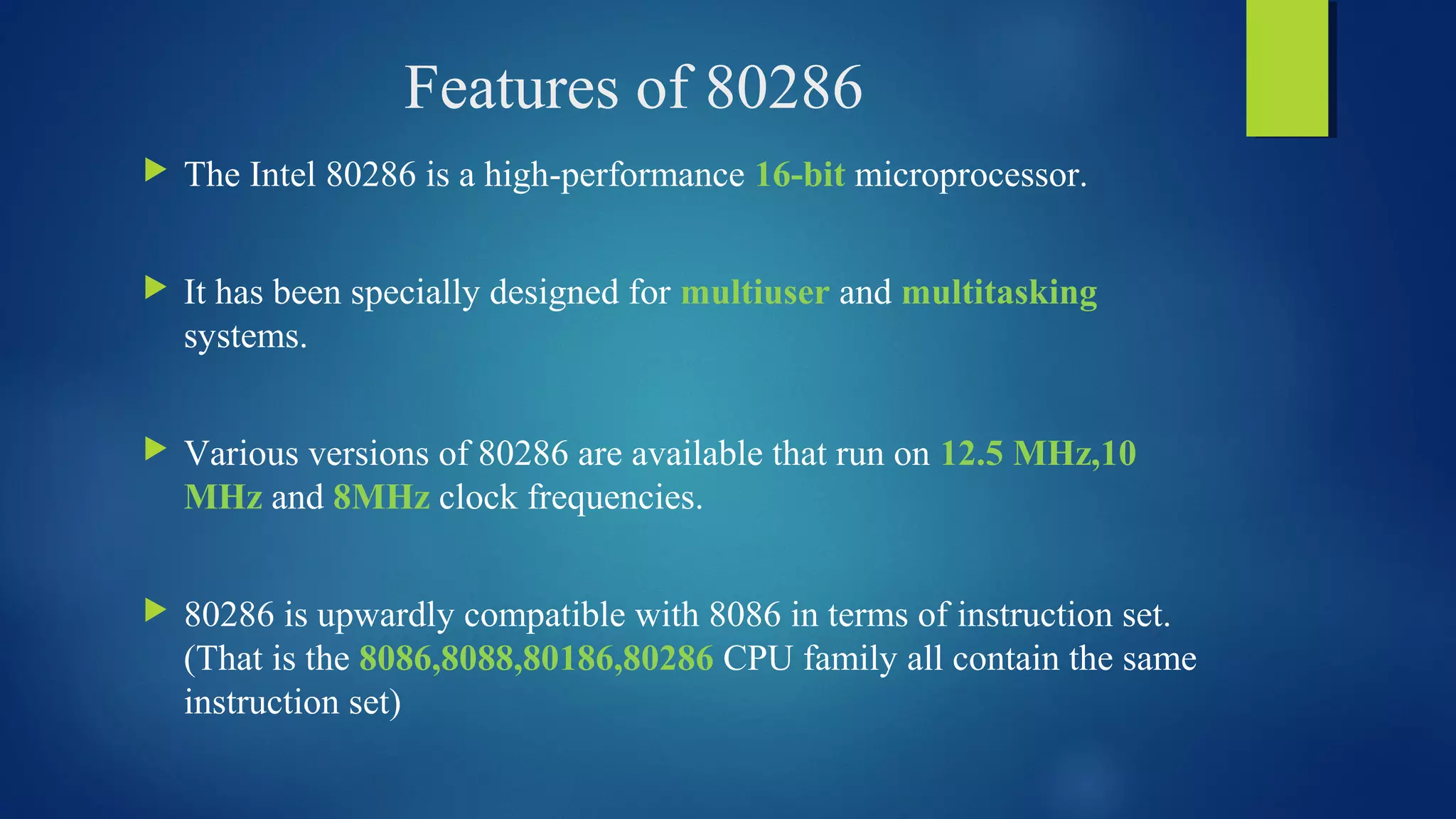 Features of 80286
 The Intel 80286 is a high-performance 16-bit microprocessor.
 It has been specially designed for multiuser and multitasking
systems.
 Various versions of 80286 are available that run on 12.5 MHz,10
MHz and 8MHz clock frequencies.
 80286 is upwardly compatible with 8086 in terms of instruction set.
(That is the 8086,8088,80186,80286 CPU family all contain the same
instruction set)
 